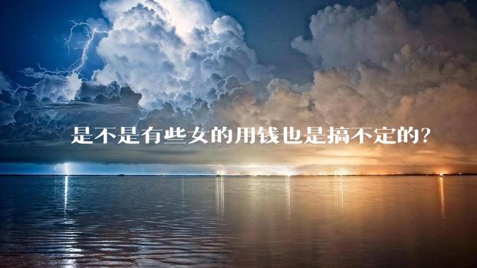 是不是有些女的用钱也是搞不定的？